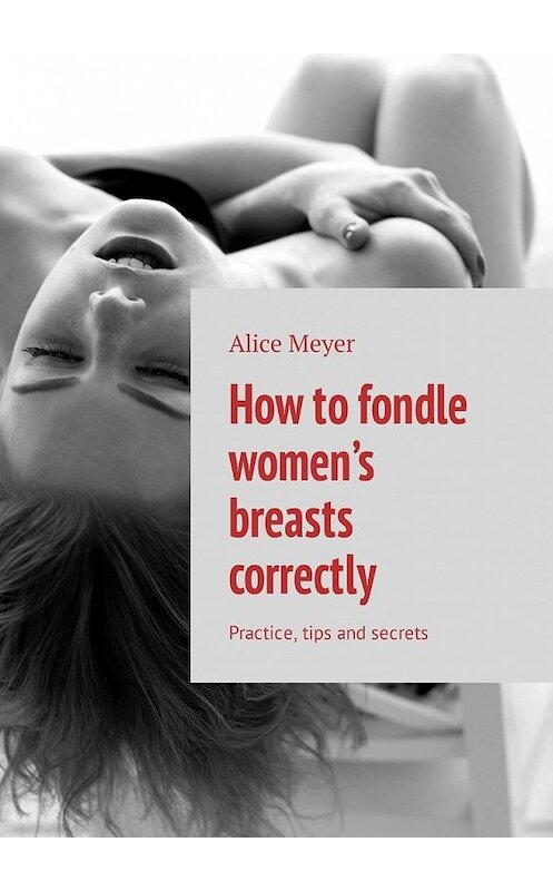 Обложка книги «How to fondle women’s breasts correctly. Practice, tips and secrets» автора Alice Meyer. ISBN 9785449308108.