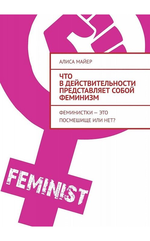 Обложка книги «Что в действительности представляет собой феминизм. Феминистки – это посмешище или нет?» автора Алиси Майера. ISBN 9785005022721.