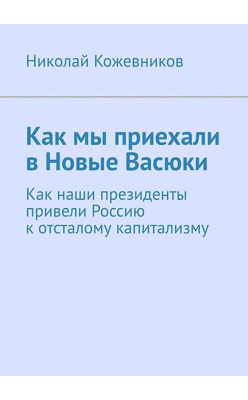 Обложка книги «Как мы приехали в Новые Васюки. Как наши президенты привели Россию к отсталому капитализму» автора Николая Кожевникова. ISBN 9785449374561.