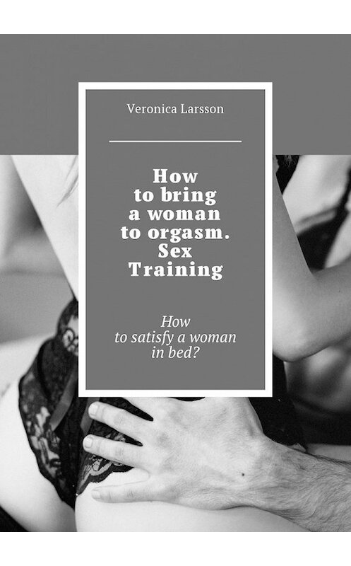 Обложка книги «How to bring a woman to orgasm. Sex Training. How to satisfy a woman in bed?» автора Вероники Ларссона. ISBN 9785449010032.