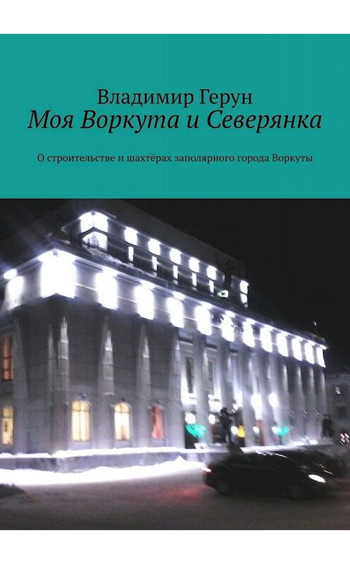 Обложка книги «Моя Воркута и Северянка. О строительстве и шахтёрах заполярного города Воркуты» автора Владимира Геруна. ISBN 9785005058744.