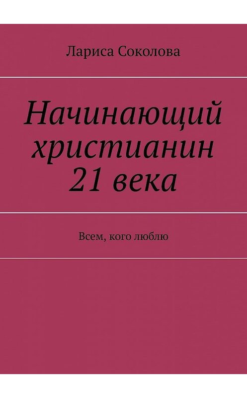 Обложка книги «Начинающий христианин 21 века. Всем, кого люблю» автора Лариси Соколовы. ISBN 9785449352729.