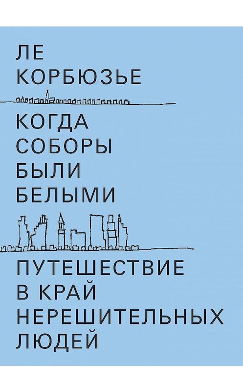 Обложка книги «Когда соборы были белыми. Путешествие в край нерешительных людей» автора Ле Корбюзье издание 2018 года. ISBN 9785911034122.