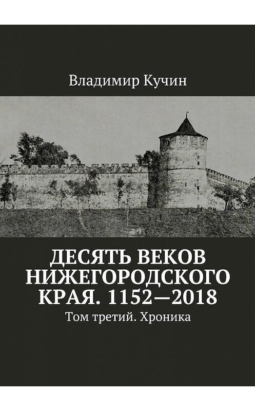 Обложка книги «Десять веков Нижегородского края. 1152—2018. Том третий. Хроника» автора Владимира Кучина. ISBN 9785449062703.