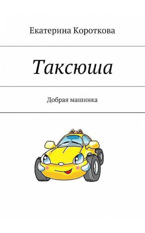 Обложка книги «Таксюша. Добрая машинка» автора Екатериной Коротковы. ISBN 9785447495541.