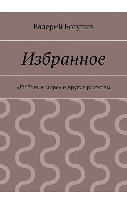 Обложка книги «Избранное. «Любовь и море» и другие рассказы» автора Валерия Богушева. ISBN 9785447463427.