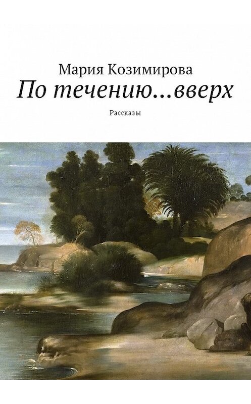 Обложка книги «По течению… вверх. Рассказы» автора Марии Козимировы. ISBN 9785449038487.