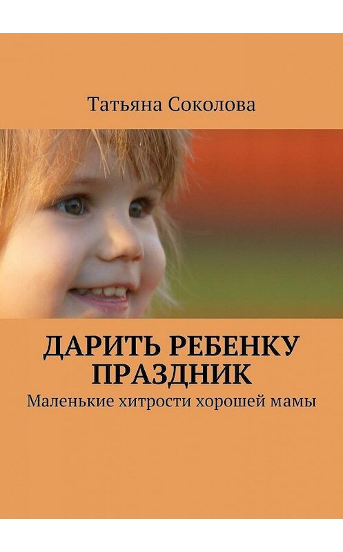 Обложка книги «Дарить ребенку праздник. Маленькие хитрости хорошей мамы» автора Татьяны Соколовы. ISBN 9785447457211.