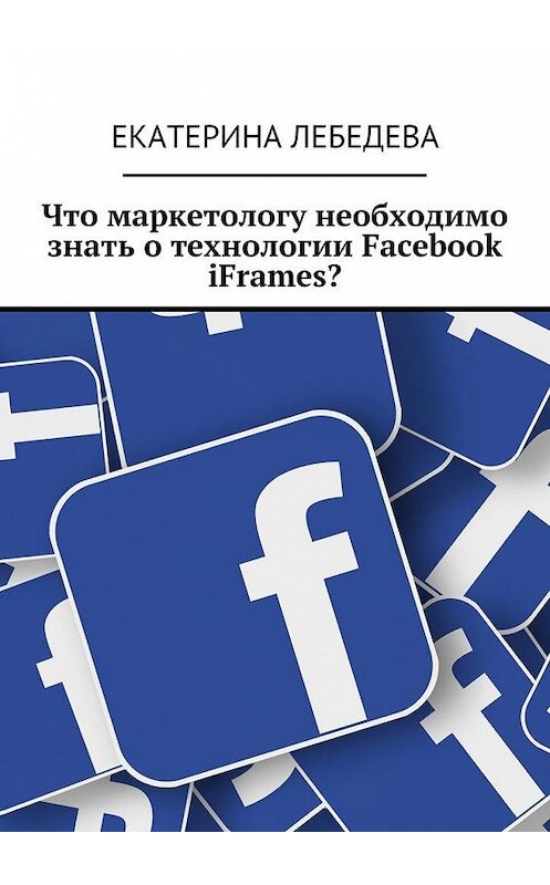 Обложка книги «Что маркетологу необходимо знать о технологии Facebook iFrames?» автора Екатериной Лебедевы. ISBN 9785449078537.