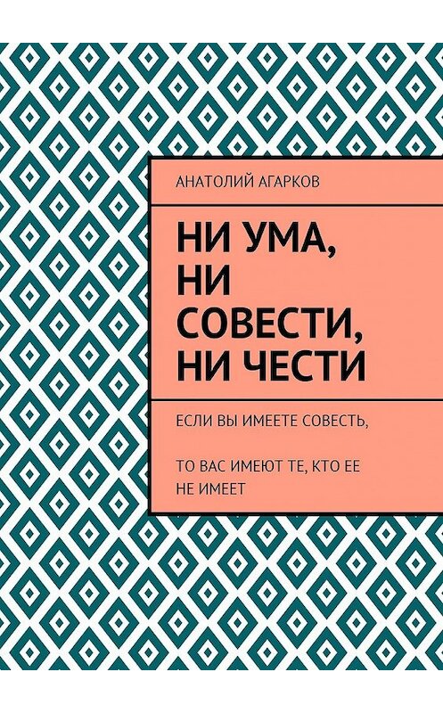 Обложка книги «Ни ума, ни совести, ни чести. Если Вы имеете совесть, то Вас имеют те, кто ее не имеет» автора Анатолия Агаркова. ISBN 9785449058836.