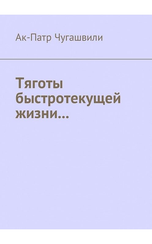 Обложка книги «Тяготы быстротекущей жизни…» автора Ак-Патр Чугашвили. ISBN 9785448591341.