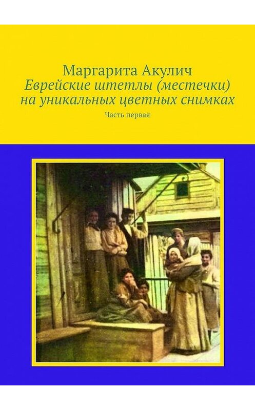 Обложка книги «Еврейские штетлы (местечки) на уникальных цветных снимках. Часть первая» автора Маргарити Акулича. ISBN 9785005109170.