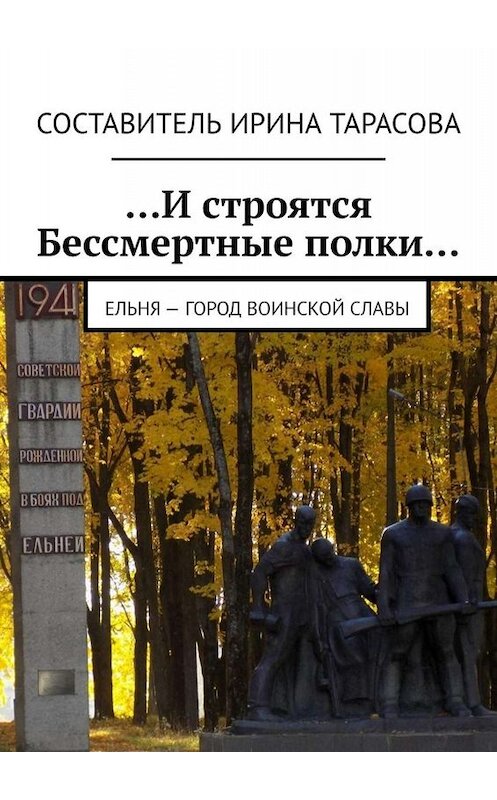 Обложка книги «…И строятся Бессмертные полки… Ельня – Город воинской славы» автора Алиной Тарасовы. ISBN 9785449690678.