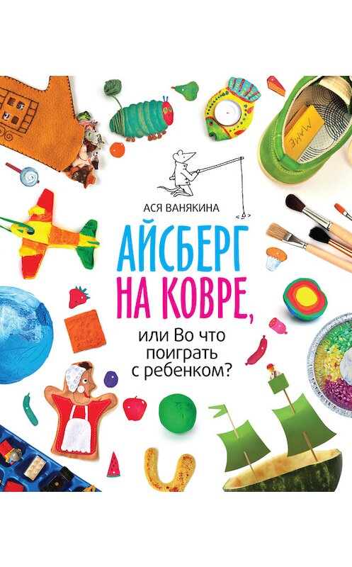 Обложка книги «Айсберг на ковре, или Во что поиграть с ребенком» автора Аси Ванякины издание 2016 года. ISBN 9785000571552.