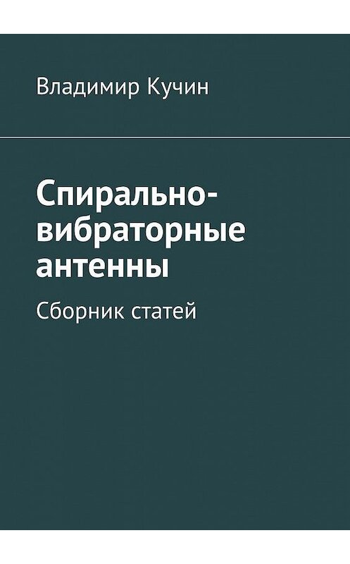 Обложка книги «Спирально-вибраторные антенны. Сборник статей» автора Владимира Кучина. ISBN 9785448390418.