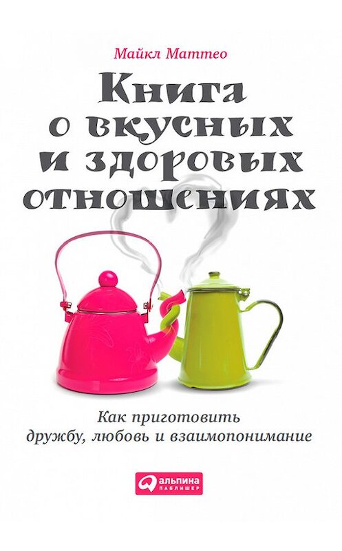 Обложка книги «Книга о вкусных и здоровых отношениях. Как приготовить дружбу, любовь и взаимопонимание» автора Майкл Маттео издание 2015 года. ISBN 9785961438819.