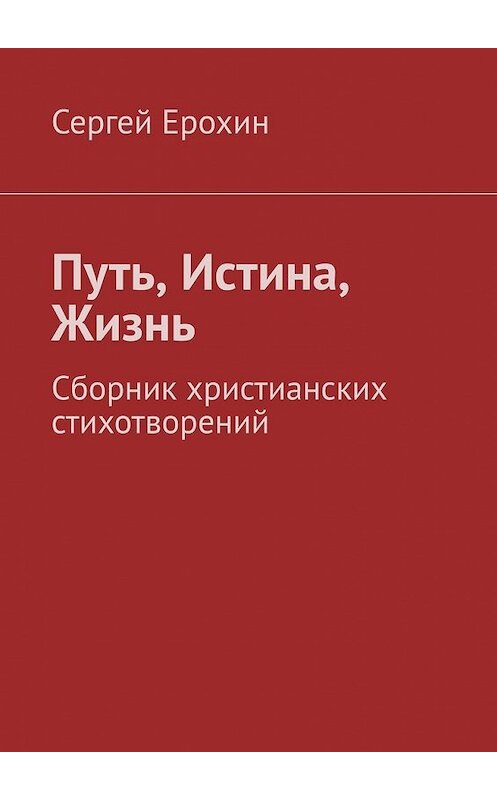 Обложка книги «Путь, Истина, Жизнь. Сборник христианских стихотворений» автора Сергея Ерохина. ISBN 9785449643735.