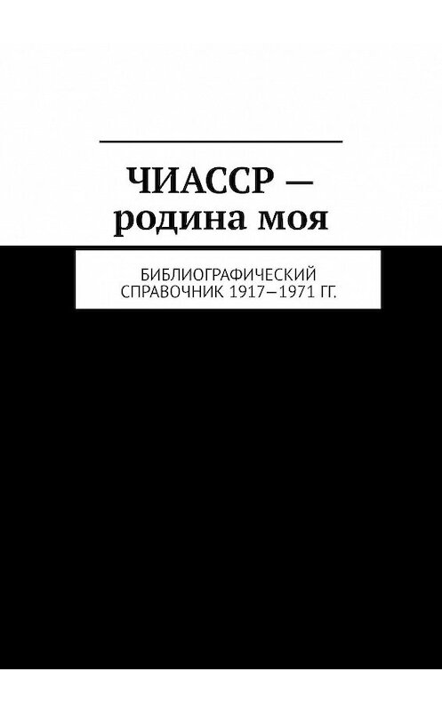 Обложка книги «ЧИАССР – родина моя. Библиографический справочник 1917—1971 гг.» автора Муслима Мурдалова. ISBN 9785449804143.