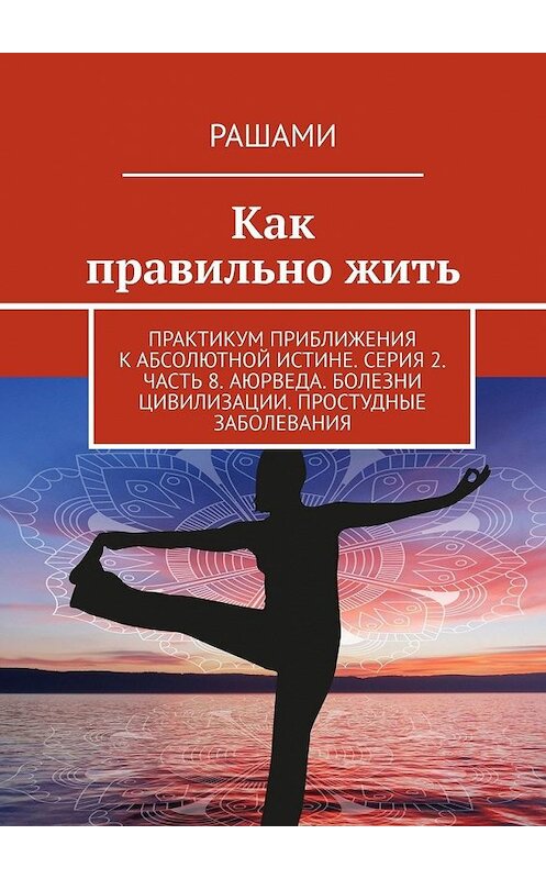 Обложка книги «Как правильно жить. Практикум приближения к абсолютной истине. Серия 2. Часть 8. Аюрведа. Болезни цивилизации. Простудные заболевания» автора Рашами. ISBN 9785449623133.