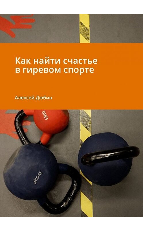 Обложка книги «Как найти счастье в гиревом спорте» автора Алексея Дюбина. ISBN 9785449853271.