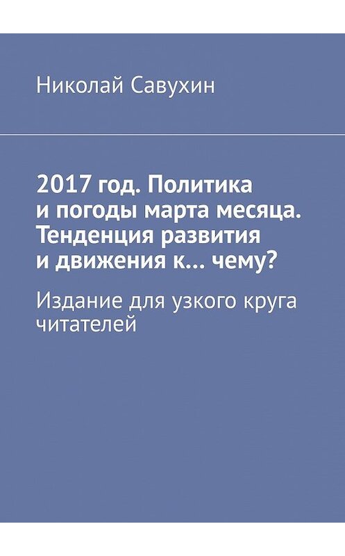 Обложка книги «2017 год. Политика и погоды марта месяца. Тенденция развития и движения к…чему? Издание для узкого круга читателей» автора Николая Савухина. ISBN 9785449399618.