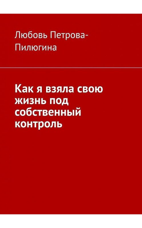 Обложка книги «Как я взяла свою жизнь под собственный контроль» автора Любовь Петрова-Пилюгины. ISBN 9785005043467.