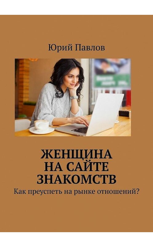 Обложка книги «Женщина на сайте знакомств. Как преуспеть на рынке отношений?» автора Юрия Павлова. ISBN 9785449646996.