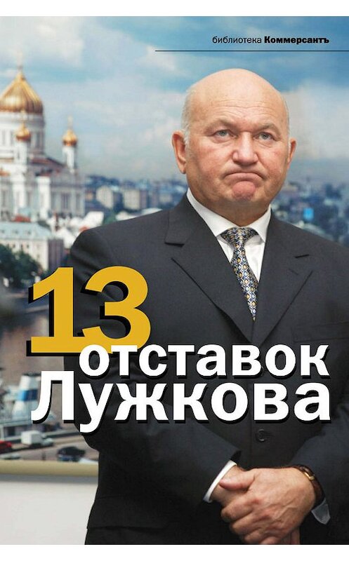 Обложка книги «13 отставок Лужкова» автора Неустановленного Автора издание 2011 года. ISBN 9785699466276.