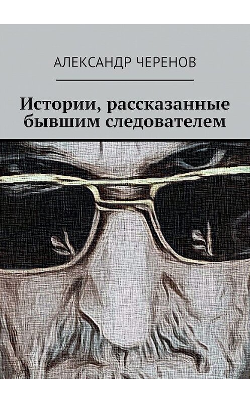 Обложка книги «Истории, рассказанные бывшим следователем» автора Александра Черенова. ISBN 9785449689382.
