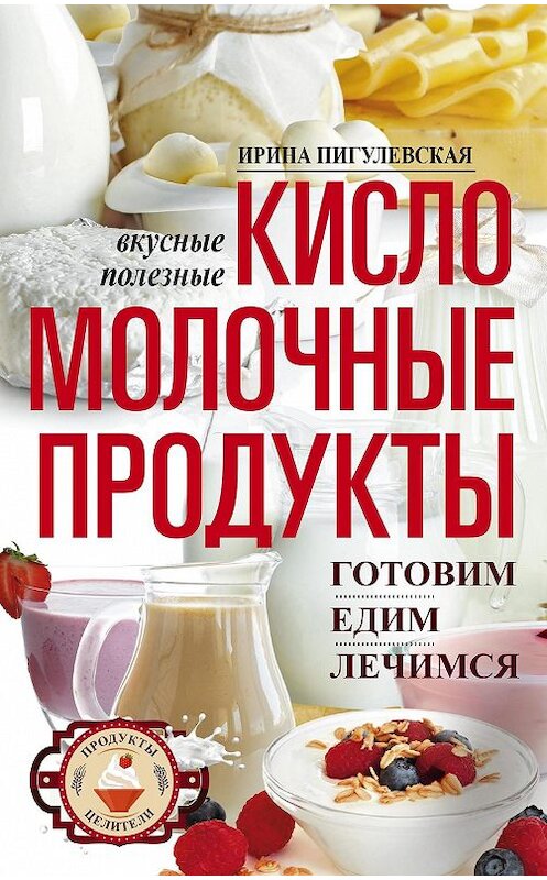 Обложка книги «Кисломолочные продукты вкусные, целебные. Готовим, едим, лечимся» автора Ириной Пигулевская. ISBN 9785227082992.