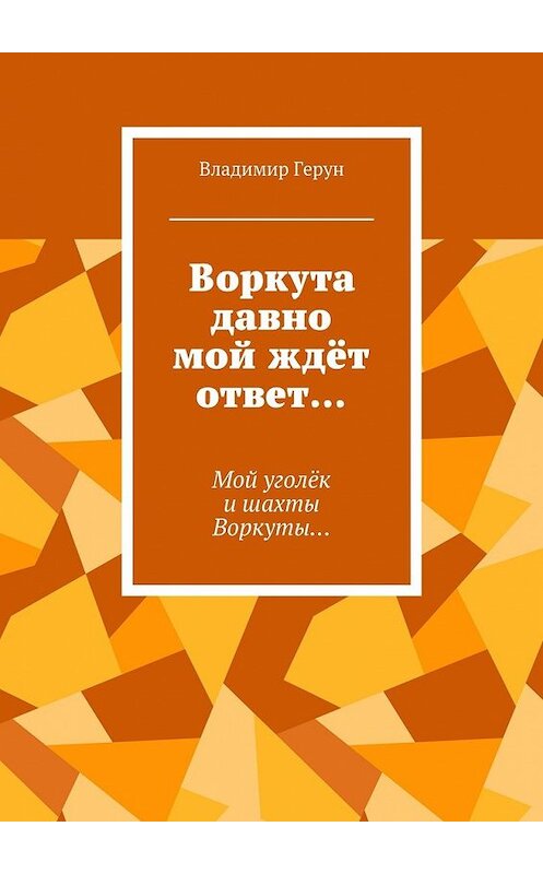 Обложка книги «Воркута давно мой ждёт ответ… Мой уголёк и шахты Воркуты…» автора Владимира Геруна. ISBN 9785448366000.