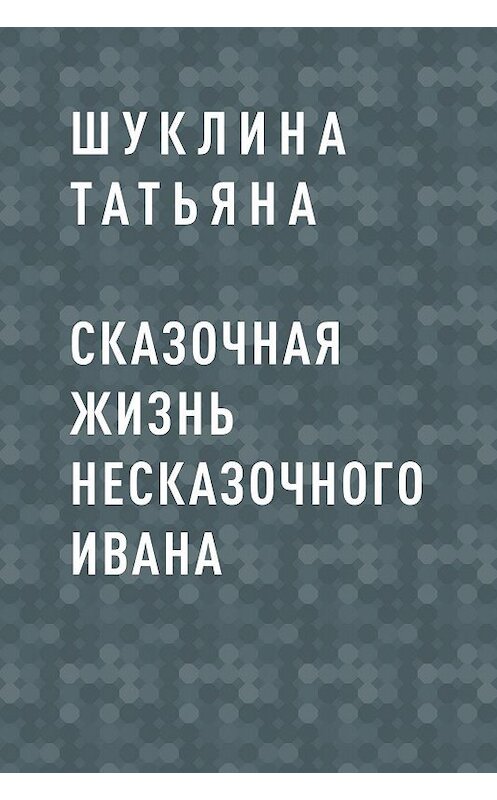 Обложка книги «Сказочная жизнь несказочного Ивана» автора Шуклиной Татьяны.