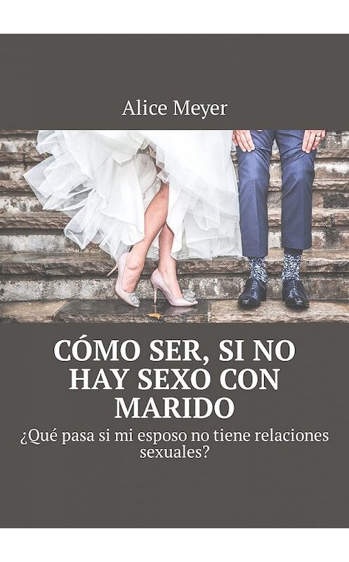 Обложка книги «Cómo ser, si no hay sexo con marido. ¿Qué pasa si mi esposo no tiene relaciones sexuales?» автора Alice Meyer. ISBN 9785449309105.