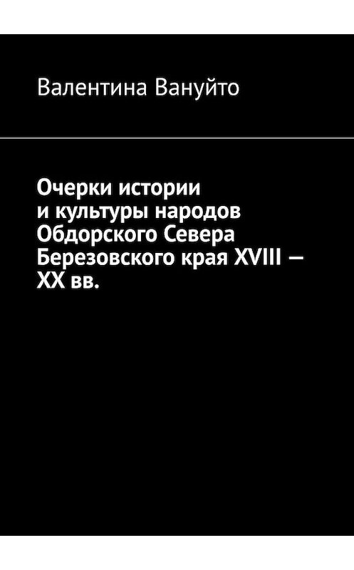 Обложка книги «Очерки истории и культуры народов Обдорского Севера Березовского края XVIII – XX вв.» автора Валентиной Вануйто. ISBN 9785449876638.