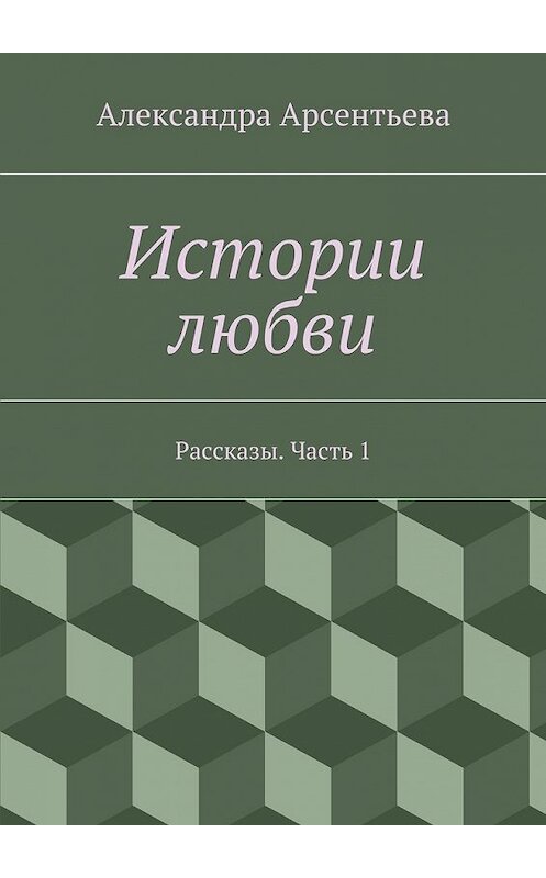 Обложка книги «Истории любви. Рассказы. Часть 1» автора Александры Арсентьевы. ISBN 9785448365461.