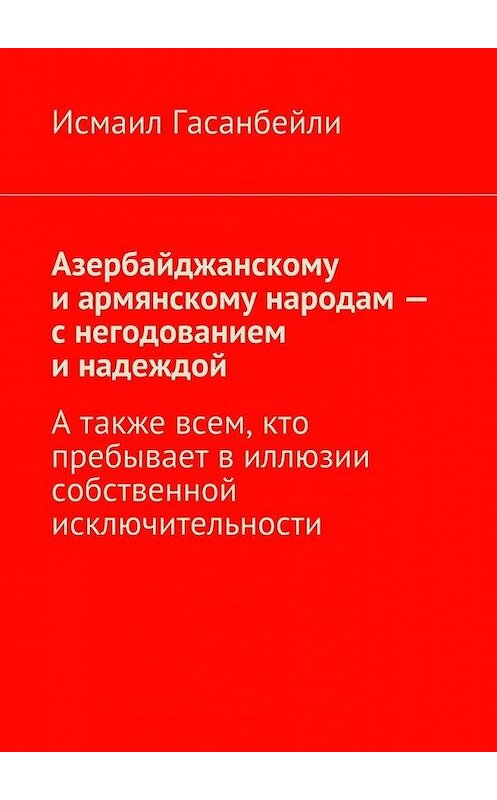 Обложка книги «Азербайджанскому и армянскому народам – с негодованием и надеждой. А также всем, кто пребывает в иллюзии собственной исключительности» автора Исмаил Гасанбейли. ISBN 9785447496586.