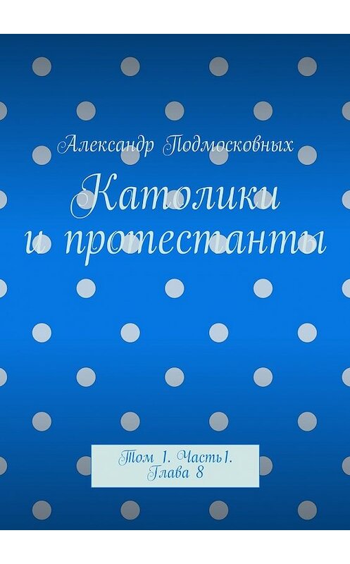 Обложка книги «Католики и протестанты. Том 1. Часть 1. Глава 8» автора Александра Подмосковныха. ISBN 9785447495480.