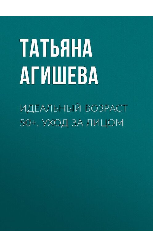 Обложка книги «Идеальный возраст 50+. Уход за лицом» автора Татьяны Агишевы.