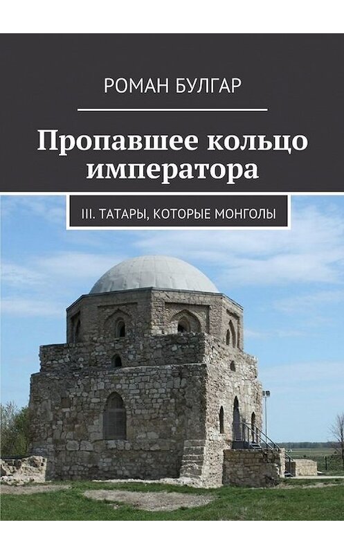 Обложка книги «Пропавшее кольцо императора. III. Татары, которые монголы» автора Романа Булгара. ISBN 9785448342431.