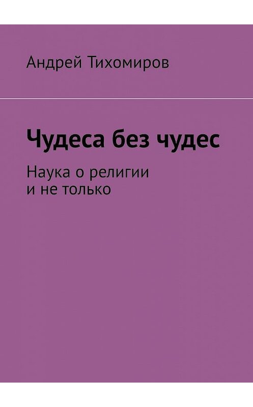 Обложка книги «Чудеса без чудес. Наука о религии и не только» автора Андрея Тихомирова. ISBN 9785449860774.