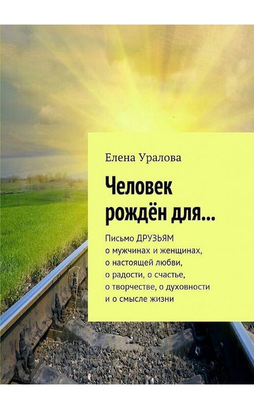 Обложка книги «Человек рождён для… Письмо ДРУЗЬЯМ о мужчинах и женщинах, о настоящей любви, о радости, о счастье, о творчестве, о духовности и о смысле жизни» автора Елены Ураловы. ISBN 9785448337208.