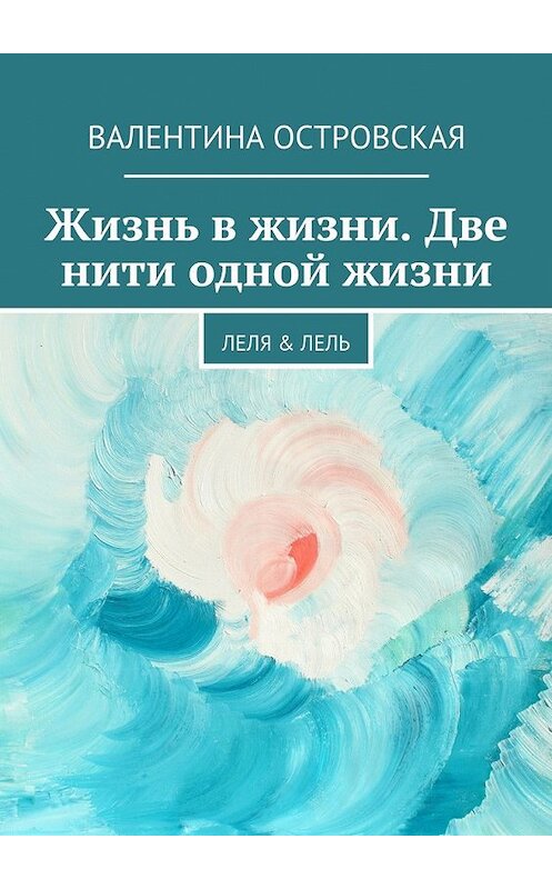 Обложка книги «Жизнь в жизни. Две нити одной жизни. Леля &amp; Лель» автора Валентиной Островская. ISBN 9785447487126.