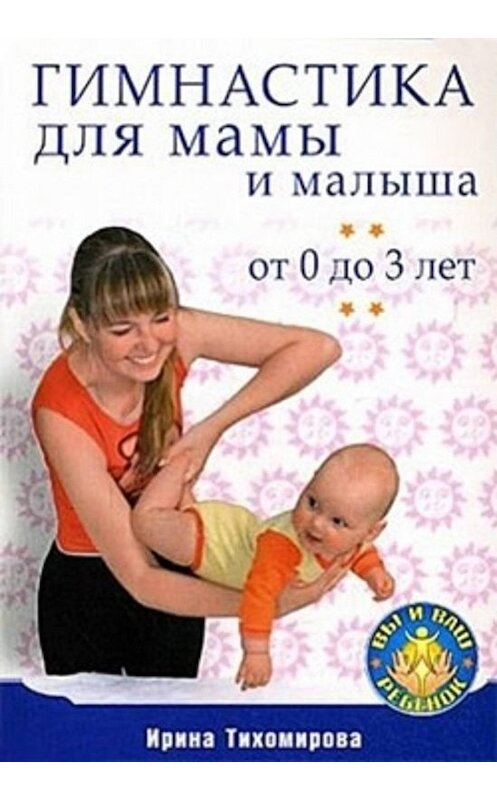 Обложка книги «Гимнастика для мамы и малыша. От 0 до 3 лет» автора Ириной Тихомировы издание 2009 года. ISBN 9785388006615.