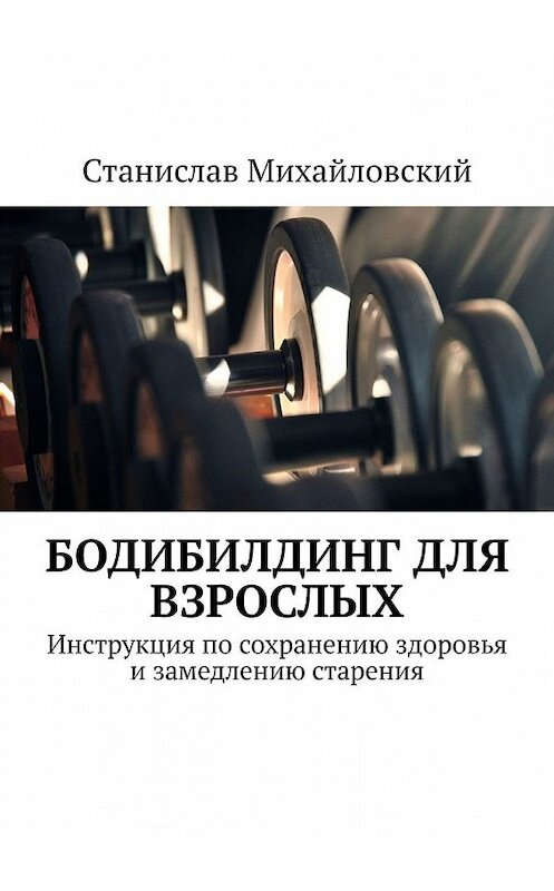 Обложка книги «Бодибилдинг для взрослых. Инструкция по сохранению здоровья и замедлению старения» автора Станислава Михайловския. ISBN 9785449350497.