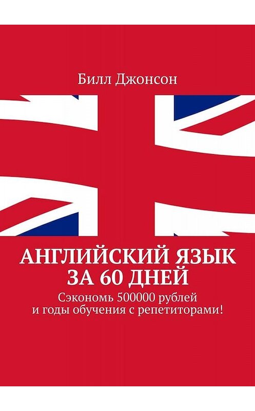 Обложка книги «Английский язык за 60 дней. Сэкономь 500000 рублей и годы обучения с репетиторами!» автора Билла Джонсона. ISBN 9785449652904.