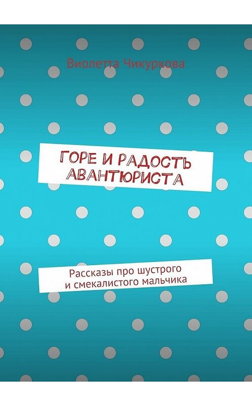 Обложка книги «Горе и радость авантюриста. Рассказы про шустрого и смекалистого мальчика» автора Виолетти Чикурковы. ISBN 9785447484965.