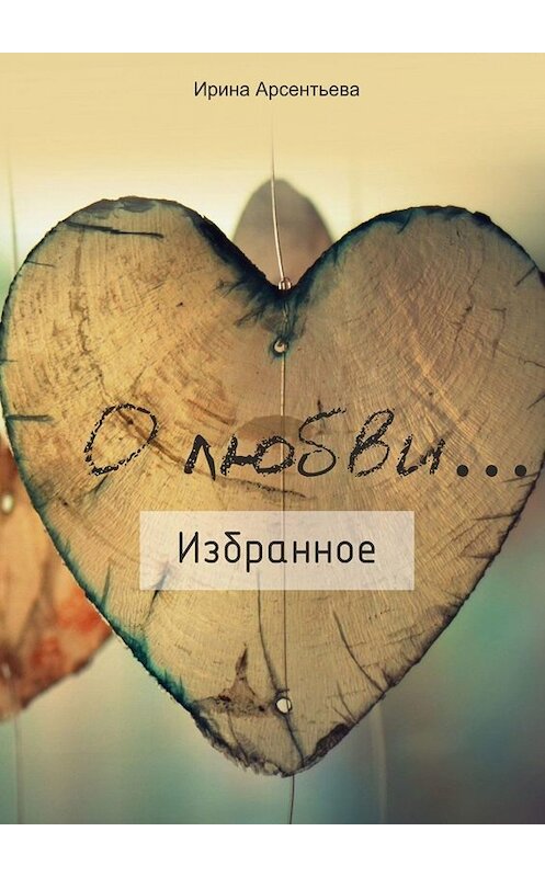 Обложка книги «О любви… Избранное» автора Ириной Арсентьевы. ISBN 9785005013569.