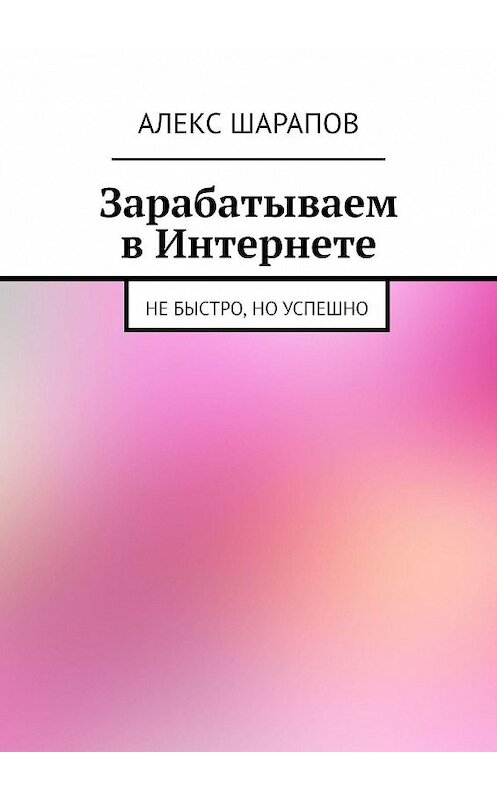 Обложка книги «Зарабатываем в Интернете. Не быстро, но успешно» автора Алекса Шарапова. ISBN 9785448585043.