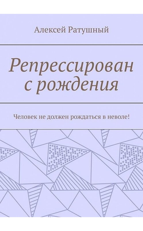 Обложка книги «Репрессирован с рождения. Человек не должен рождаться в неволе!» автора Алексея Ратушный. ISBN 9785005098979.