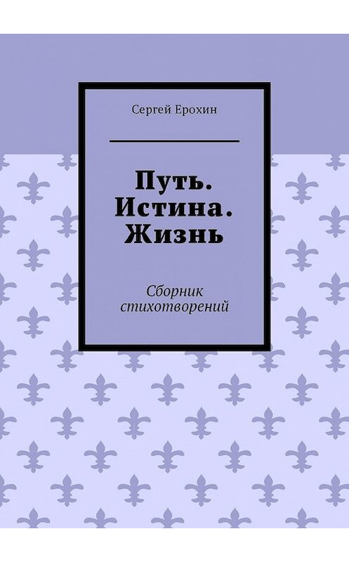 Обложка книги «Путь. Истина. Жизнь. Сборник стихотворений» автора Сергея Ерохина. ISBN 9785449331588.